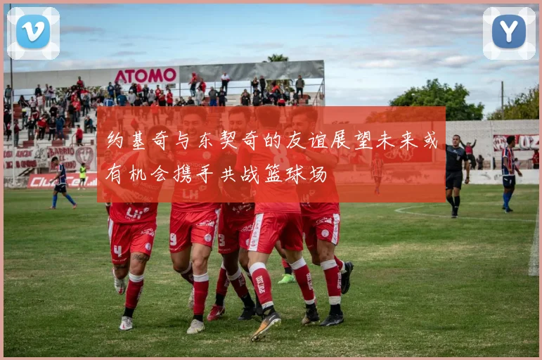 约基奇与东契奇的友谊展望未来或有机会携手共战篮球场