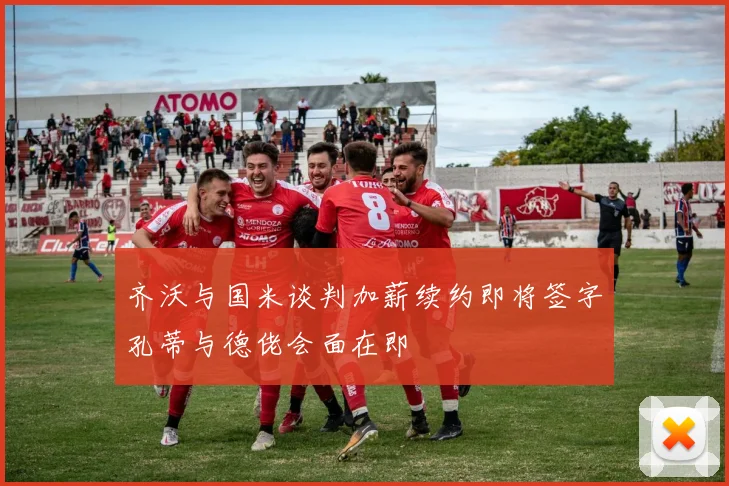 齐沃与国米谈判加薪续约即将签字孔蒂与德佬会面在即