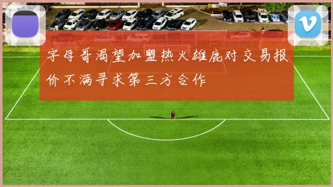 字母哥渴望加盟热火雄鹿对交易报价不满寻求第三方合作