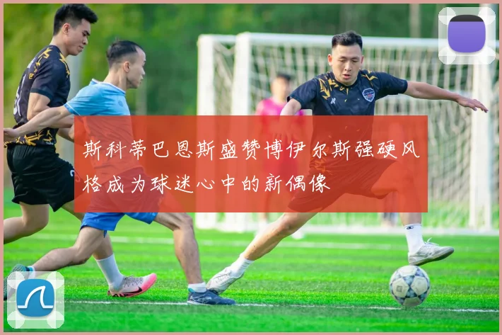 斯科蒂巴恩斯盛赞博伊尔斯强硬风格成为球迷心中的新偶像