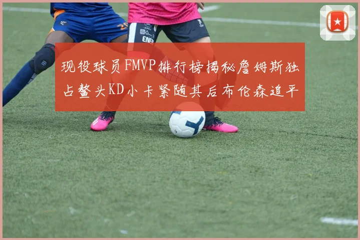 现役球员FMVP排行榜揭秘詹姆斯独占鳌头KD小卡紧随其后布伦森追平库里约基奇等
