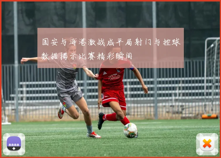 国安与海港激战成平局射门与控球数据揭示比赛精彩瞬间