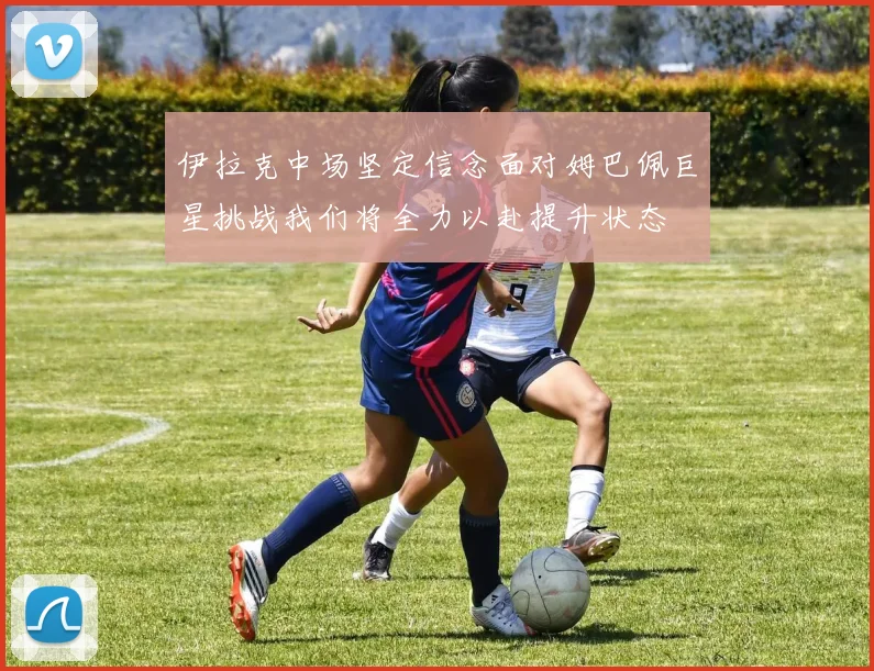 伊拉克中场坚定信念面对姆巴佩巨星挑战我们将全力以赴提升状态