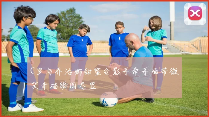 C罗与乔治娜甜蜜合影手牵手面带微笑幸福瞬间尽显