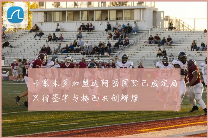 卡塞米罗加盟迈阿密国际已成定局只待签字与梅西共创辉煌