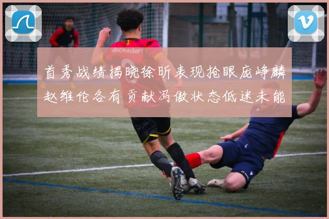 首秀战绩揭晓徐昕表现抢眼庞峥麟赵维伦各有贡献冯傲状态低迷未能得分