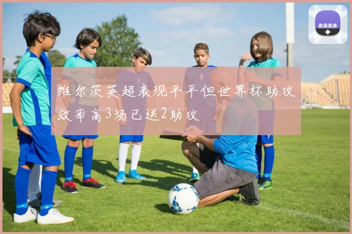 维尔茨英超表现平平但世界杯助攻效率高3场已送2助攻