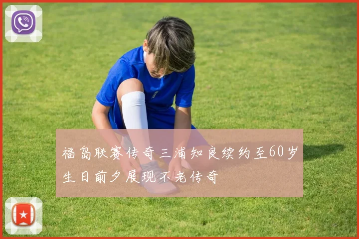 福岛联赛传奇三浦知良续约至60岁生日前夕展现不老传奇