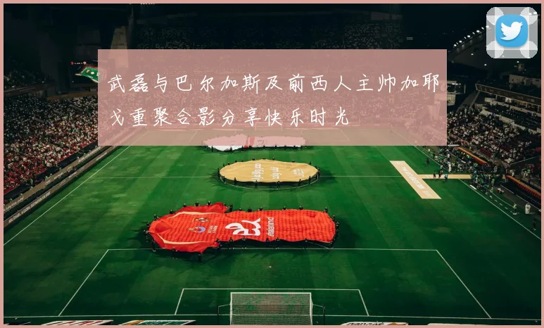 武磊与巴尔加斯及前西人主帅加耶戈重聚合影分享快乐时光