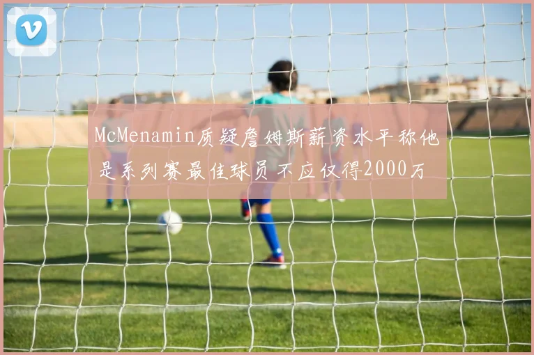 McMenamin质疑詹姆斯薪资水平称他是系列赛最佳球员不应仅得2000万