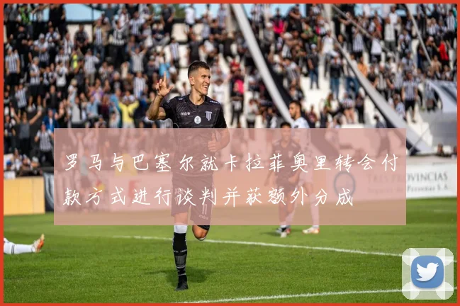 罗马与巴塞尔就卡拉菲奥里转会付款方式进行谈判并获额外分成