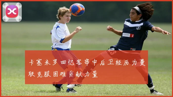 卡塞米罗回忆客串中后卫经历为曼联克服困难贡献力量