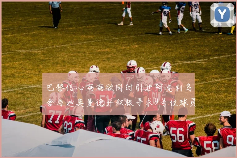 巴黎信心满满欲同时引进阿克利乌舍与迪奥曼德并积极寻求9号位球员