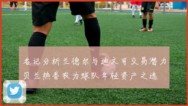 名记分析兰德尔与迪文可交易潜力贝兰热香农为球队年轻资产之选
