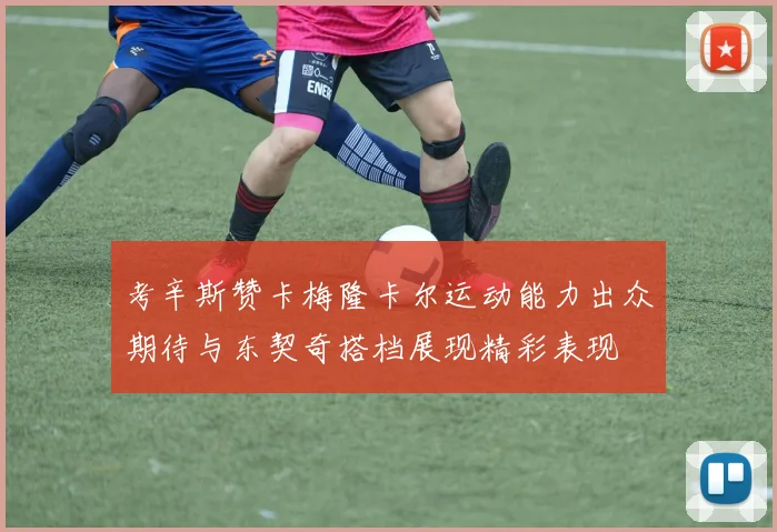 考辛斯赞卡梅隆卡尔运动能力出众期待与东契奇搭档展现精彩表现