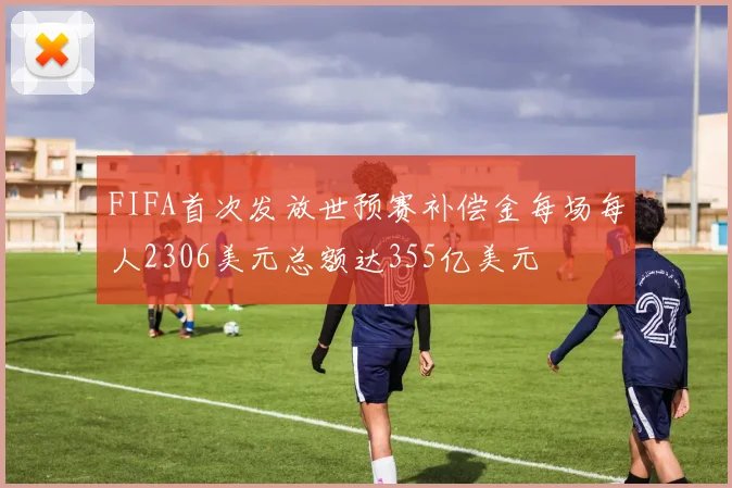 FIFA首次发放世预赛补偿金每场每人2306美元总额达355亿美元