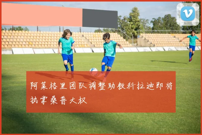 阿莱格里团队调整助教科拉迪即将执掌桑普大权